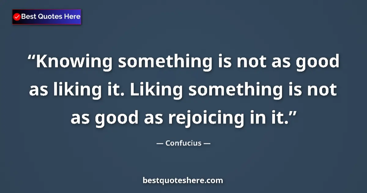 Quote by Confucius: Knowing something is not as good as liking it. Liking something is not as good as rejoicing in it....