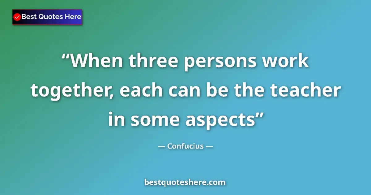 Quote by Confucius: When three persons work together, each can be the teacher in some aspects...