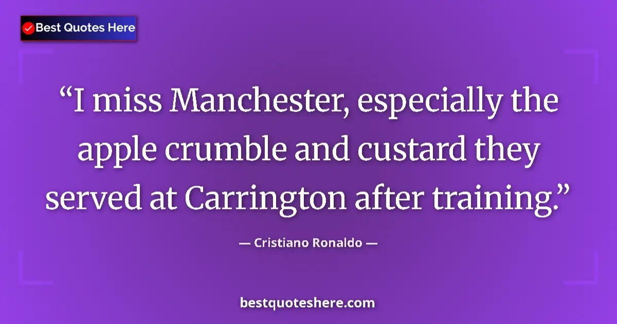 Quote by Cristiano Ronaldo: I miss Manchester, especially the apple crumble and custard they served at Carrington after training...