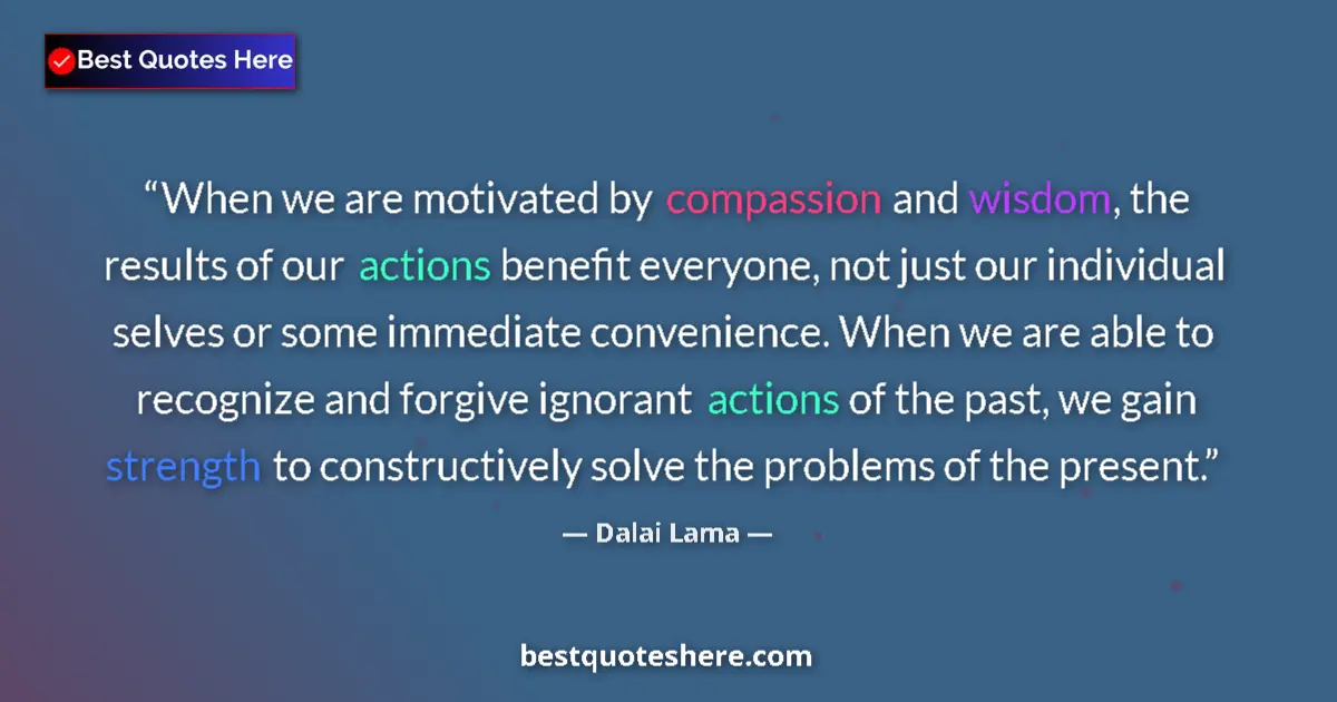 Image for the quote by Dalai Lama: When we are motivated by compassion and wisdom, the results of our actions benefit everyone, not jus...