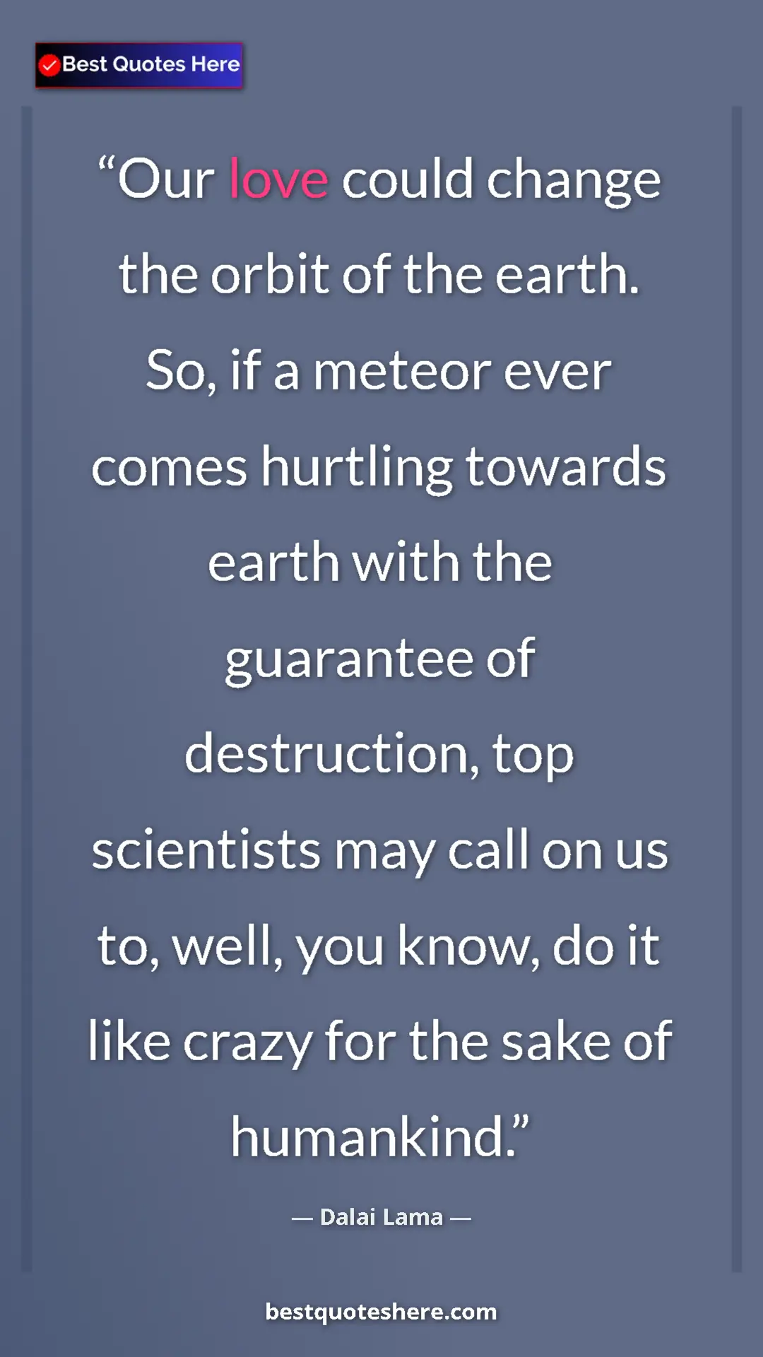 Dalai Lama Quote Card: "Our love could change the orbit of the earth. So, if a..." Pinterest quote poster by Dalai Lama: "Our love could change the orbit of the earth. So, if a..."