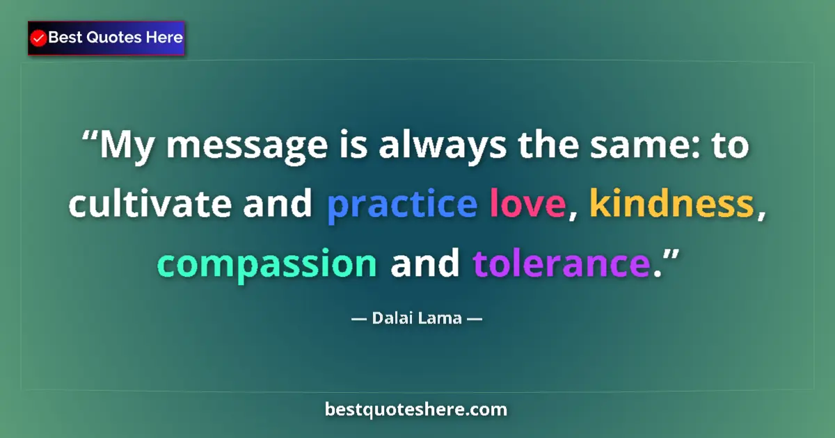 Quote by Dalai Lama: My message is always the same: to cultivate and practice love, kindness, compassion and tolerance....