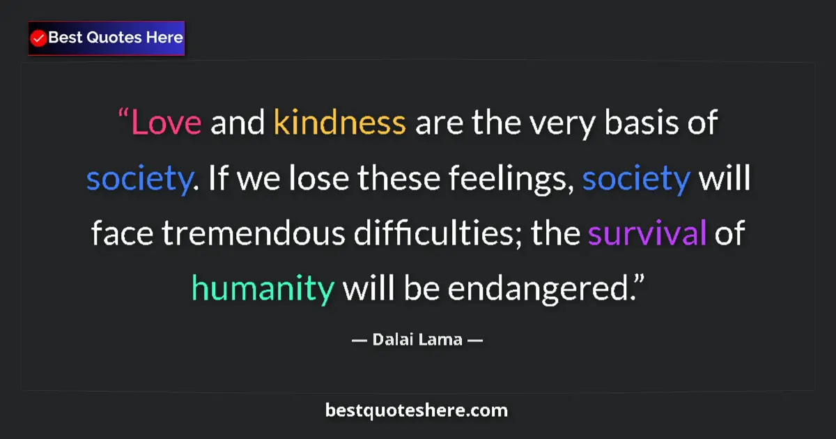 Image for the quote by Dalai Lama: Love and kindness are the very basis of society. If we lose these feelings, society will face tremen...