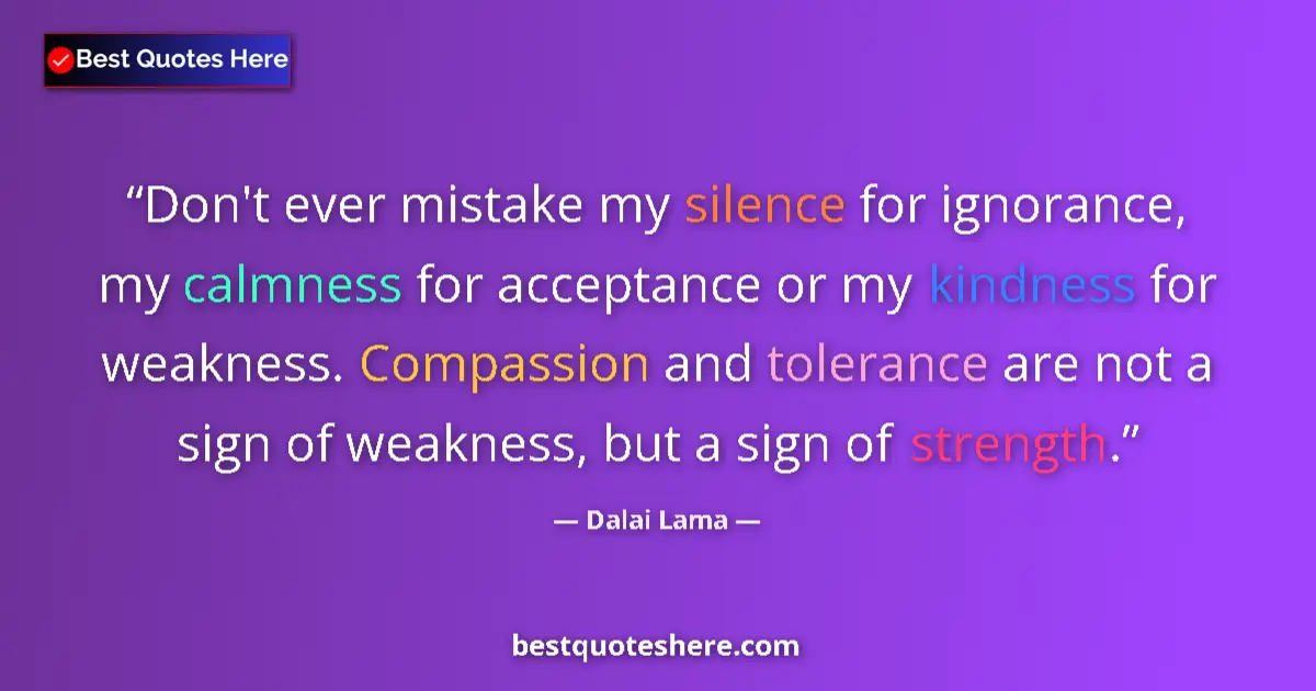 Quote by Dalai Lama: Don't ever mistake my silence for ignorance, my calmness for acceptance or my kindness for weakness....