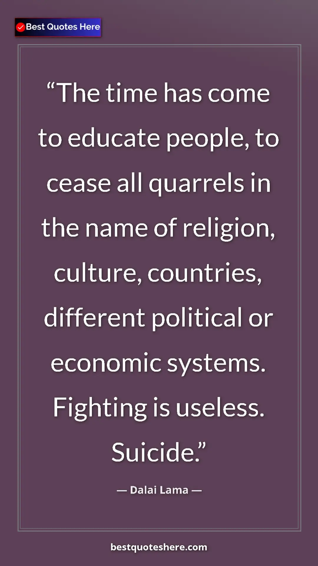 Dalai Lama Quote Card: "The time has come to educate people, to cease all quarrels..." Pinterest quote poster by Dalai Lama: "The time has come to educate people, to cease all quarrels..."
