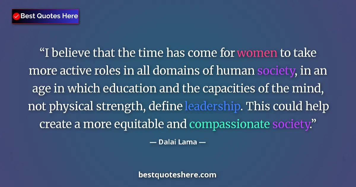 Quote by Dalai Lama: I believe that the time has come for women to take more active roles in all domains of human society...