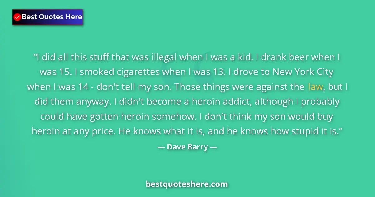 Quote by Dave Barry: I did all this stuff that was illegal when I was a kid. I drank beer when I was 15. I smoked cigaret...