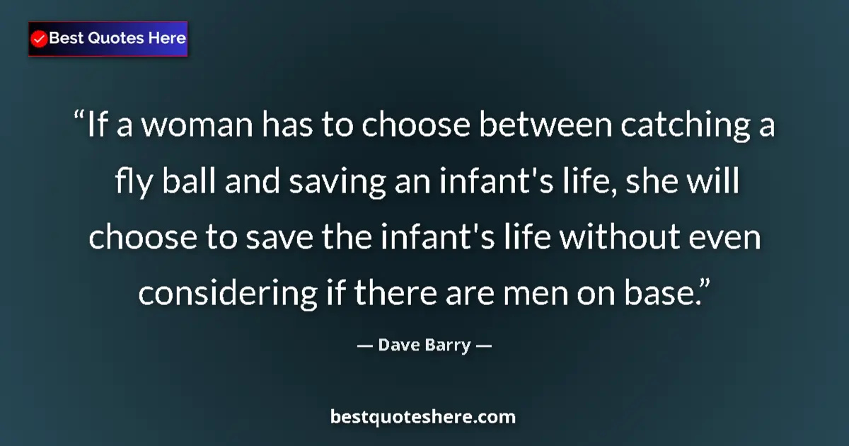 Quote by Dave Barry: If a woman has to choose between catching a fly ball and saving an infant's life, she will choose to...