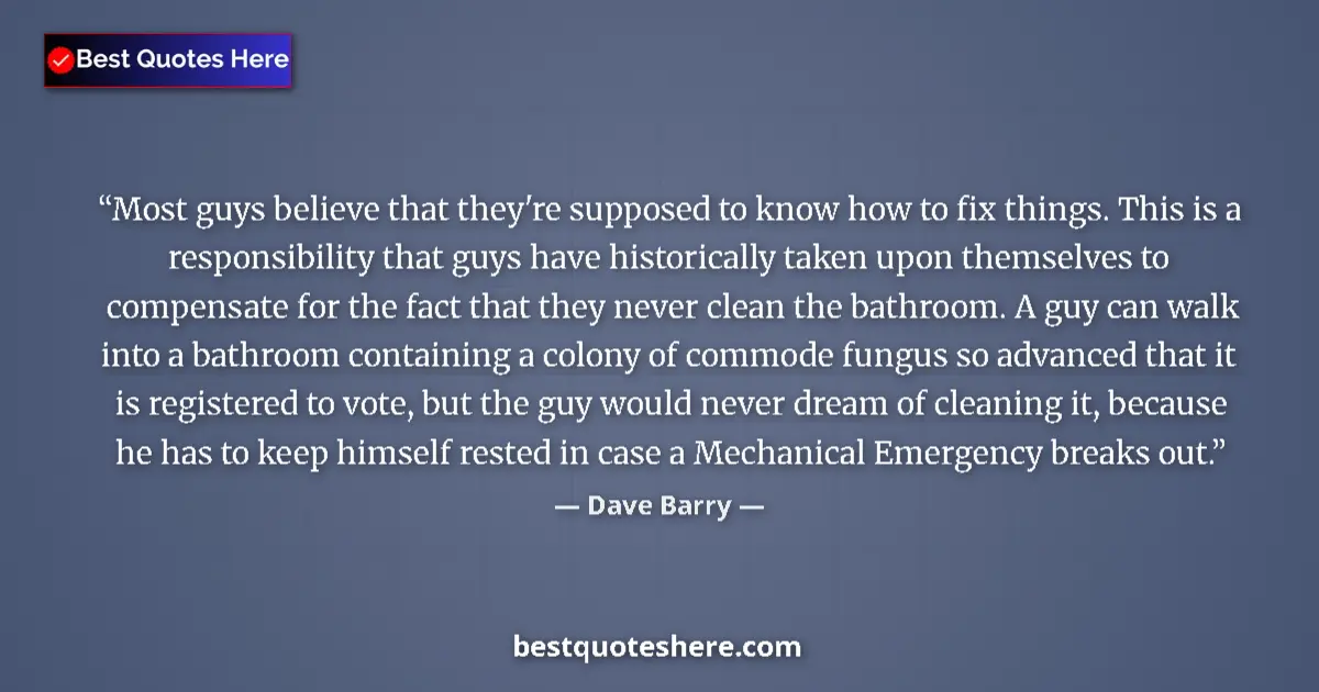 Quote by Dave Barry: Most guys believe that they're supposed to know how to fix things. This is a responsibility that guy...