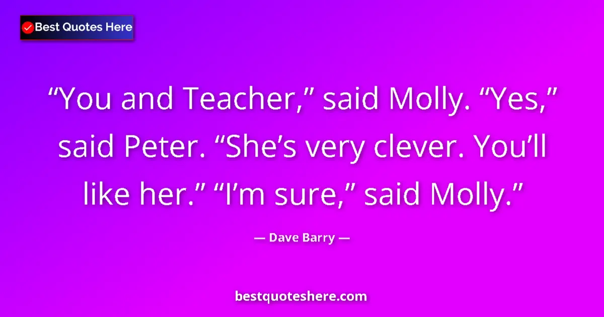 Quote by Dave Barry: You and Teacher,” said Molly. “Yes,” said Peter. “She’s very clever. You’ll like her.” “I’m sure,” s...