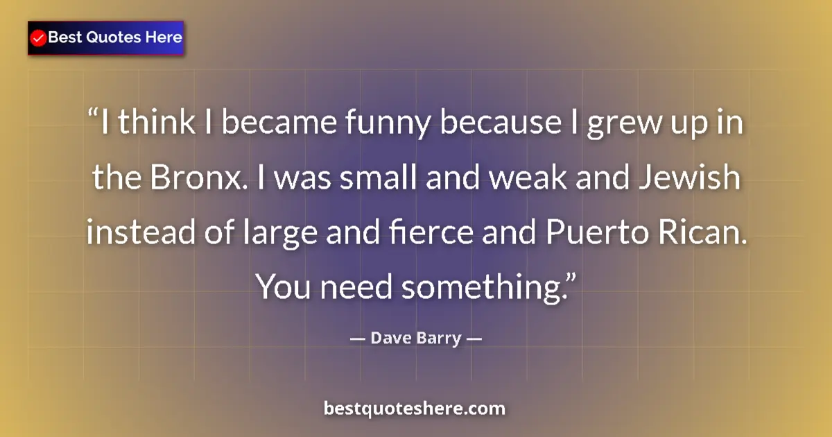Quote by Dave Barry: I think I became funny because I grew up in the Bronx. I was small and weak and Jewish instead of la...