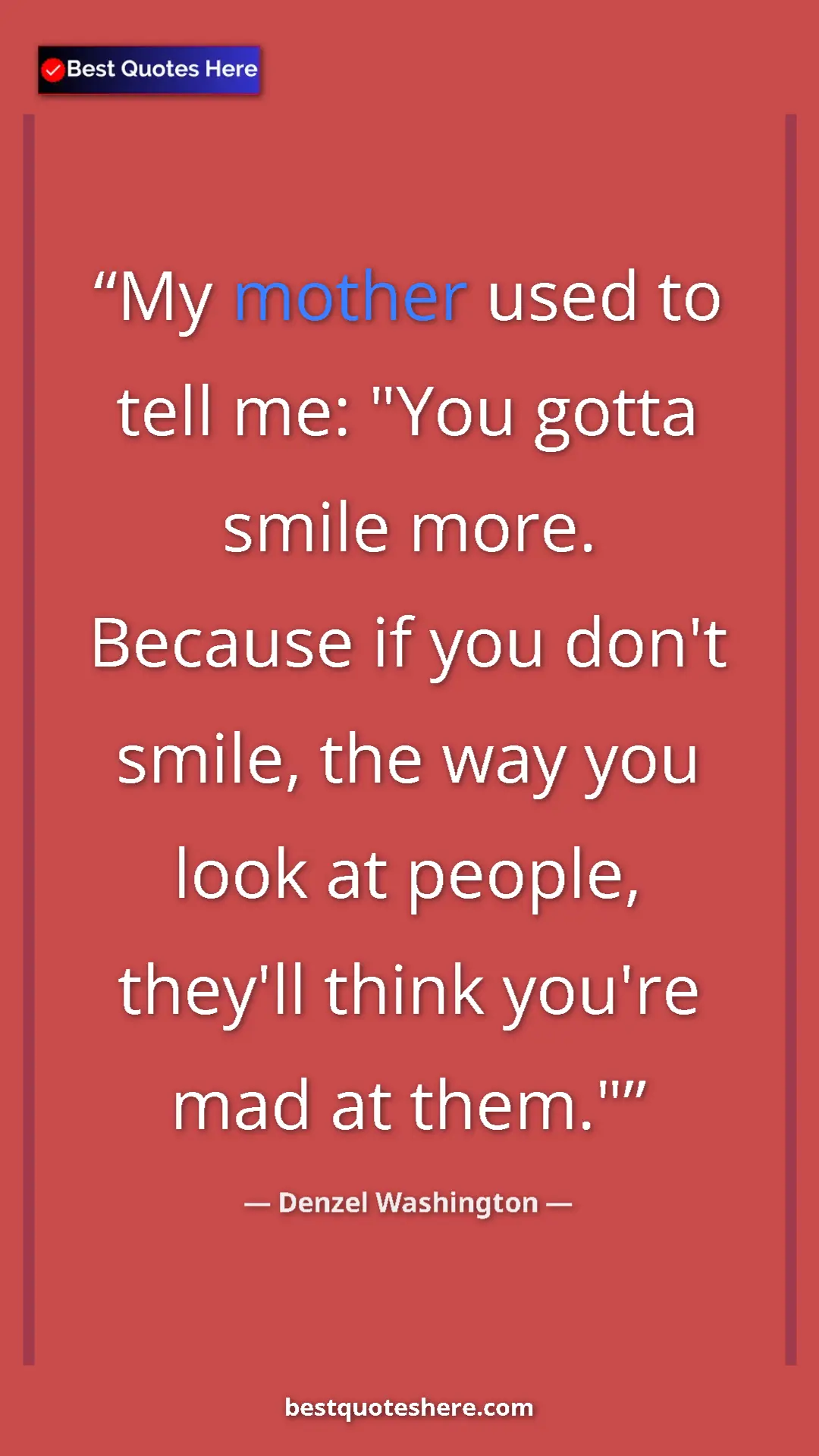 Denzel Washington Quote Card: "My mother used to tell me: "You gotta smile more. Because..." Pinterest quote poster by Denzel Washington: "My mother used to tell me: "You gotta smile more. Because..."