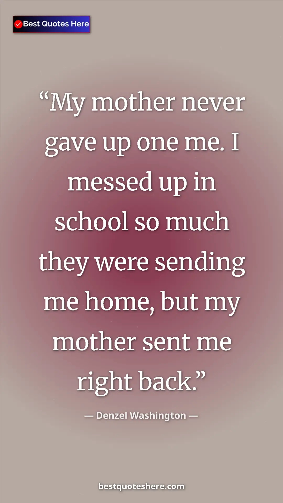 Denzel Washington Quote Card: "My mother never gave up one me. I messed up in school so..." Pinterest quote poster by Denzel Washington: "My mother never gave up one me. I messed up in school so..."