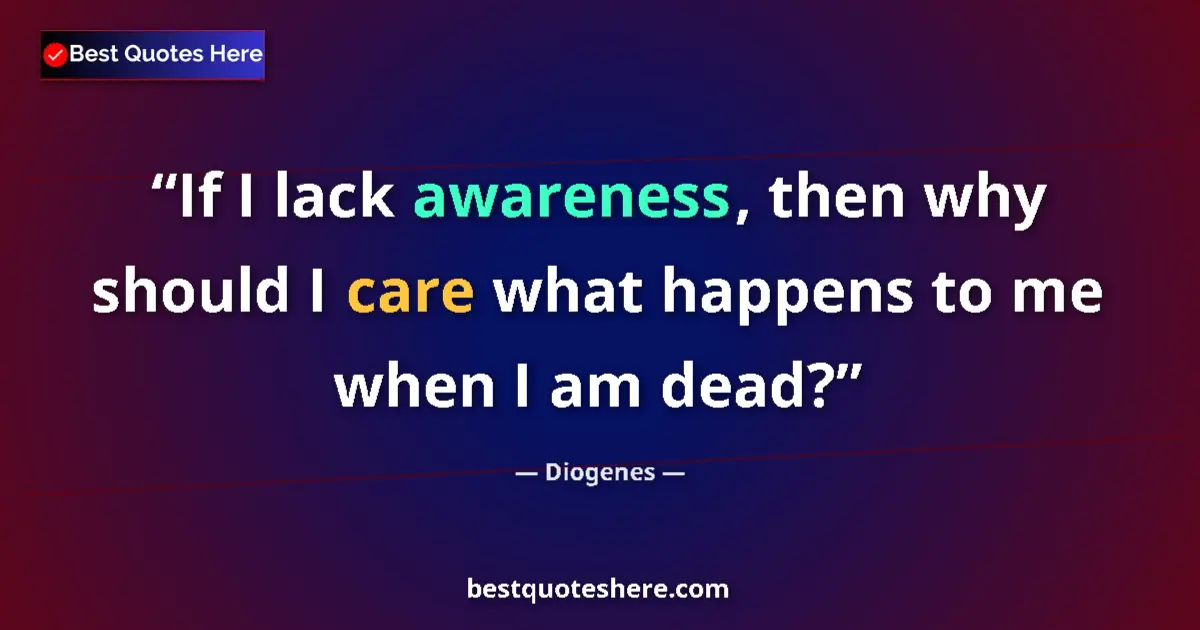 Quote by Diogenes: If I lack awareness, then why should I care what happens to me when I am dead?...
