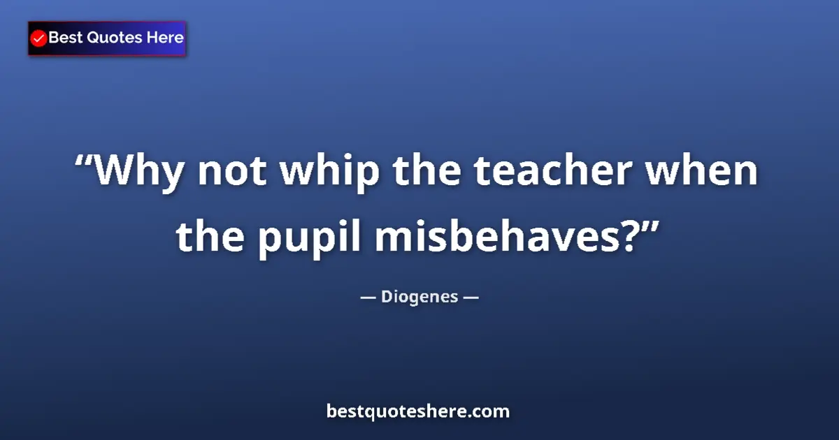 Quote by Diogenes: Why not whip the teacher when the pupil misbehaves?...