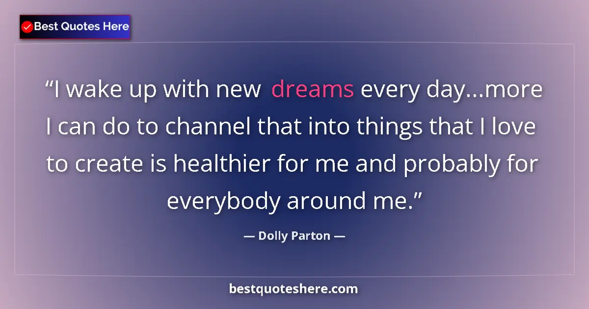 Quote by Dolly Parton: I wake up with new dreams every day...more I can do to channel that into things that I love to creat...