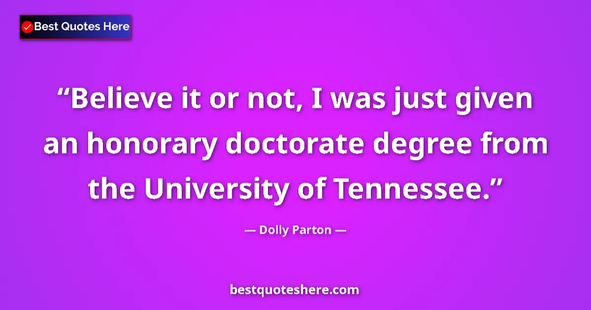 Quote by Dolly Parton: Believe it or not, I was just given an honorary doctorate degree from the University of Tennessee....