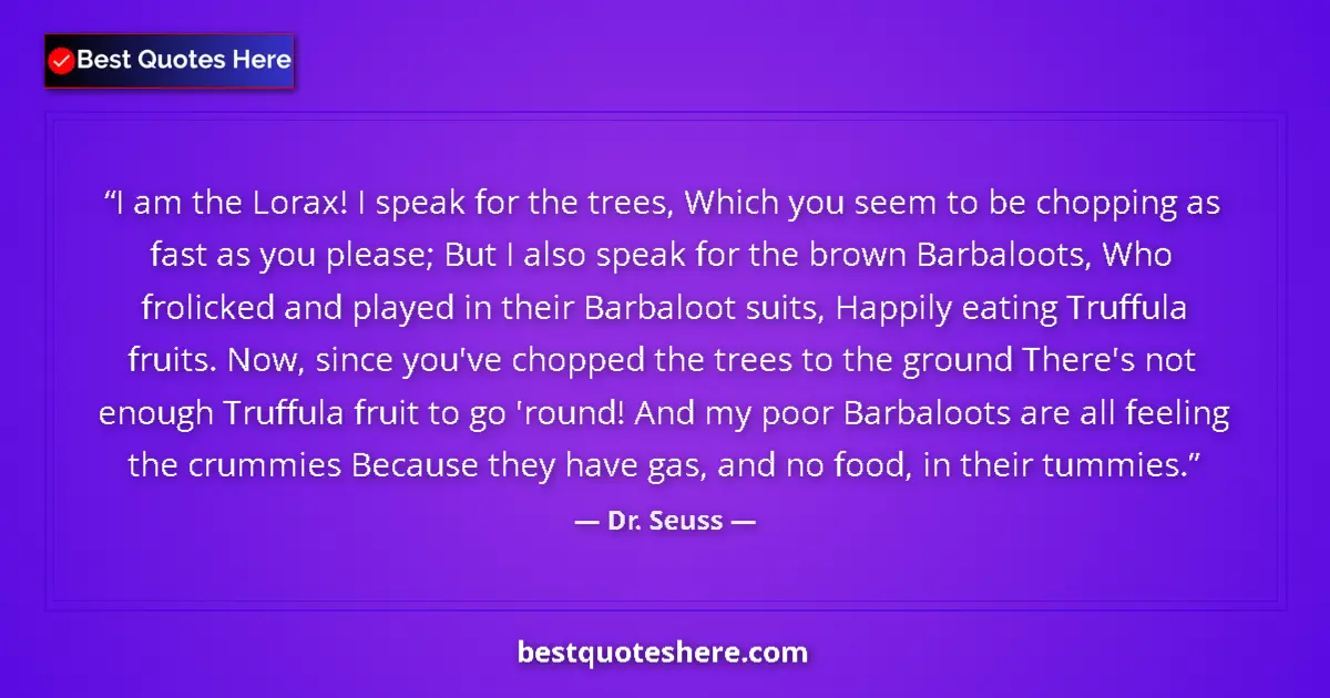 Quote by Dr. Seuss: I am the Lorax! I speak for the trees, Which you seem to be chopping as fast as you please; But I al...