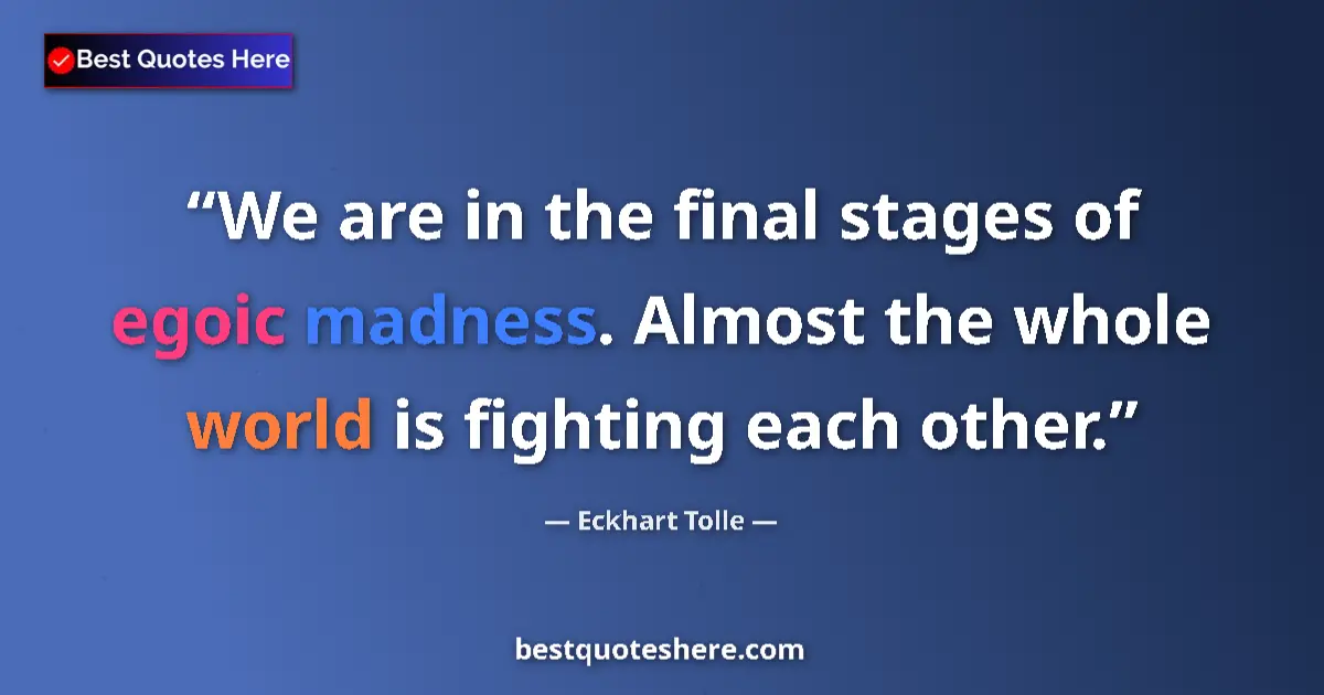 Quote by Eckhart Tolle: We are in the final stages of egoic madness. Almost the whole world is fighting each other....