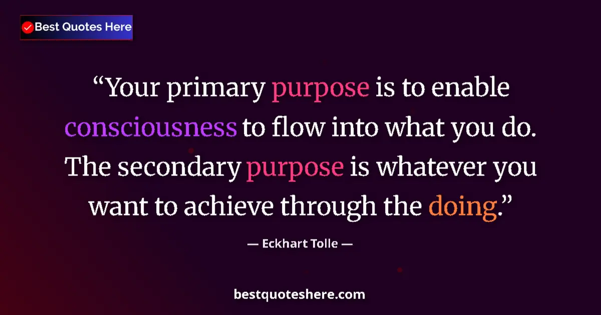 Image for the quote by Eckhart Tolle: Your primary purpose is to enable consciousness to flow into what you do. The secondary purpose is w...