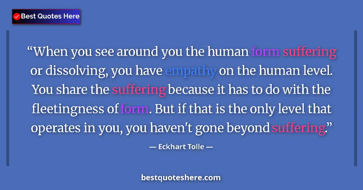 Quote by Eckhart Tolle: When you see around you the human form suffering or dissolving, you have empathy on the human level....
