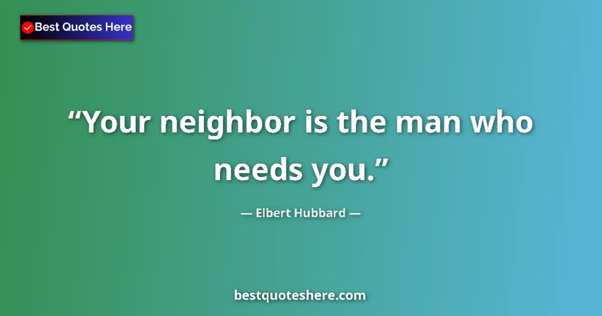 Quote by Elbert Hubbard: Your neighbor is the man who needs you....