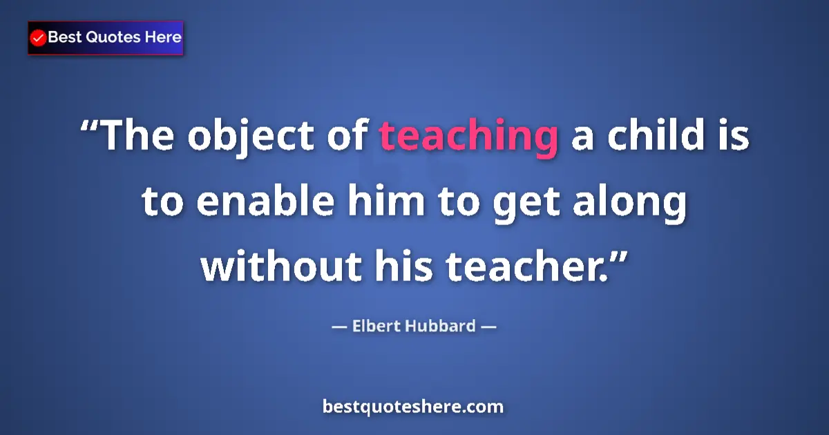 Quote by Elbert Hubbard: The object of teaching a child is to enable him to get along without his teacher....