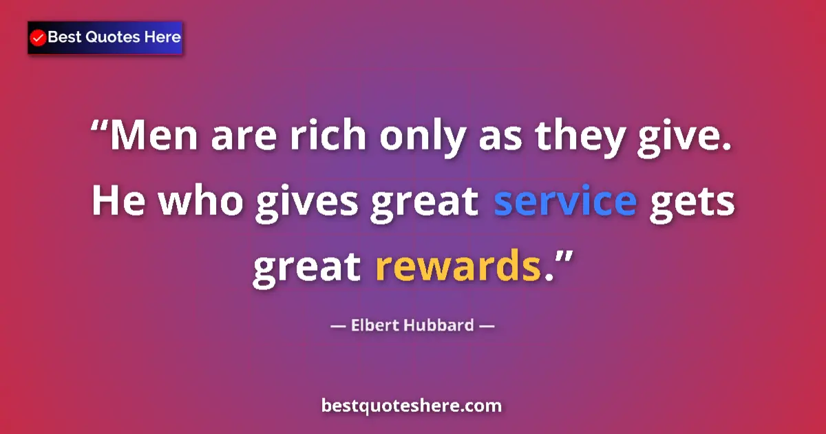 Quote by Elbert Hubbard: Men are rich only as they give. He who gives great service gets great rewards....