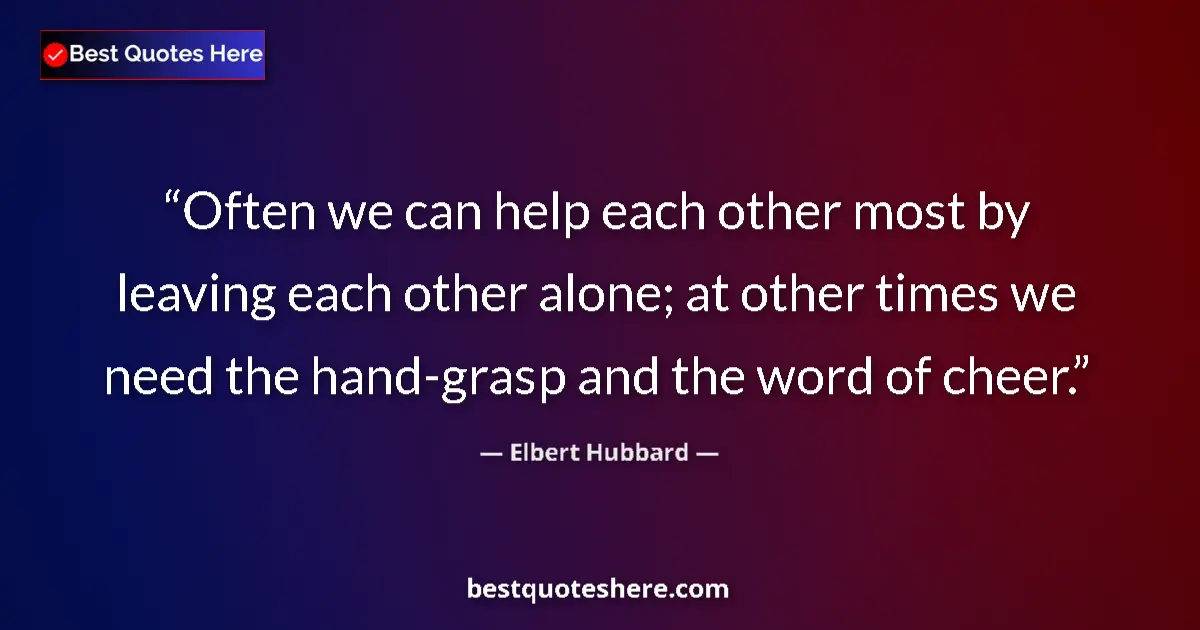 Quote by Elbert Hubbard: Often we can help each other most by leaving each other alone; at other times we need the hand-grasp...