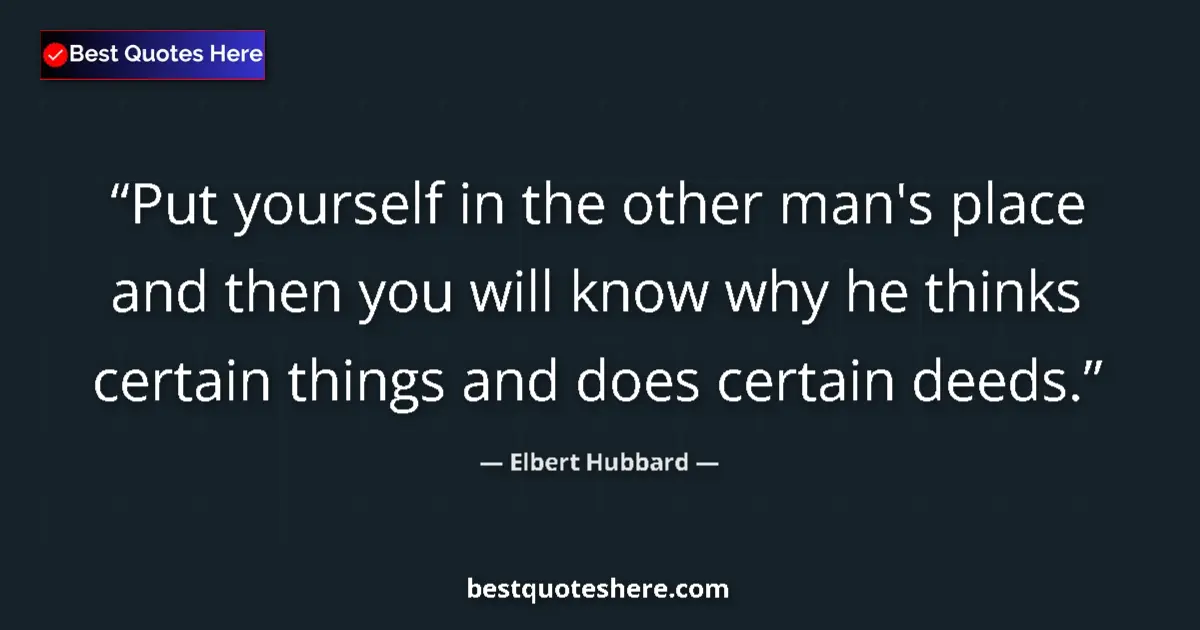 Quote by Elbert Hubbard: Put yourself in the other man's place and then you will know why he thinks certain things and does c...