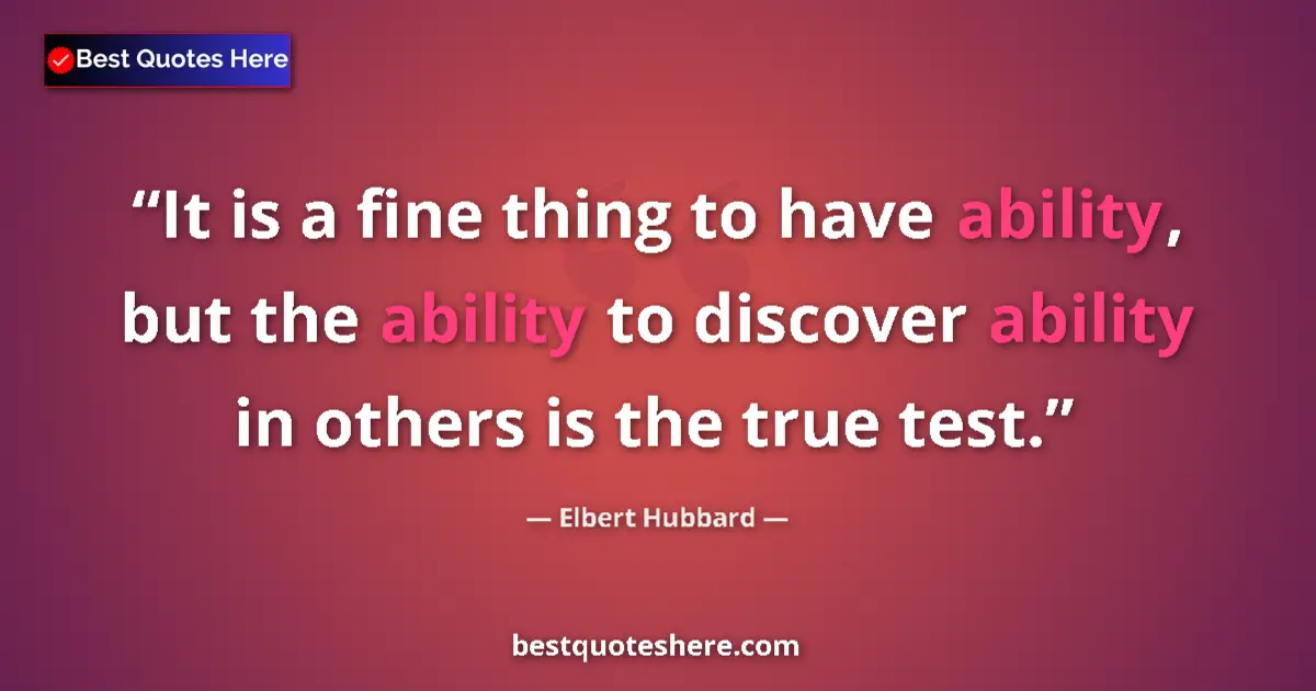 Quote by Elbert Hubbard: It is a fine thing to have ability, but the ability to discover ability in others is the true test....