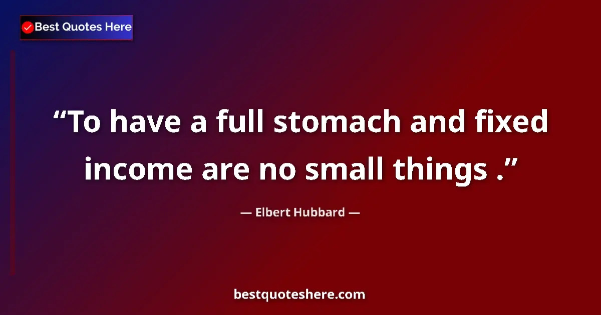 Quote by Elbert Hubbard: To have a full stomach and fixed income are no small things ....