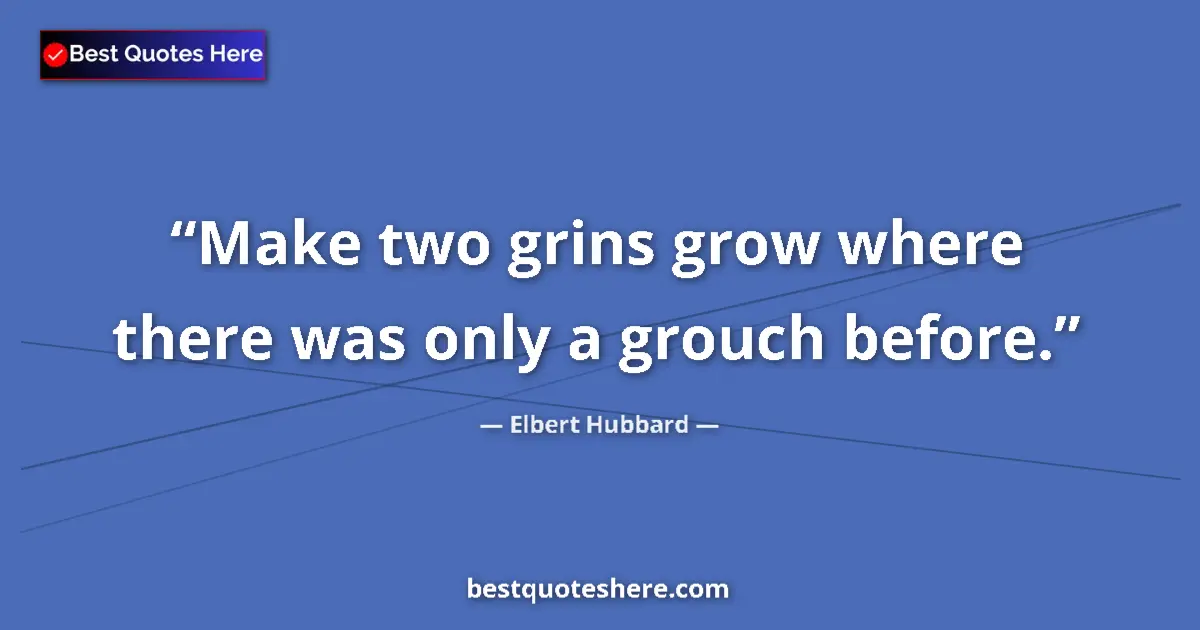 Quote by Elbert Hubbard: Make two grins grow where there was only a grouch before....