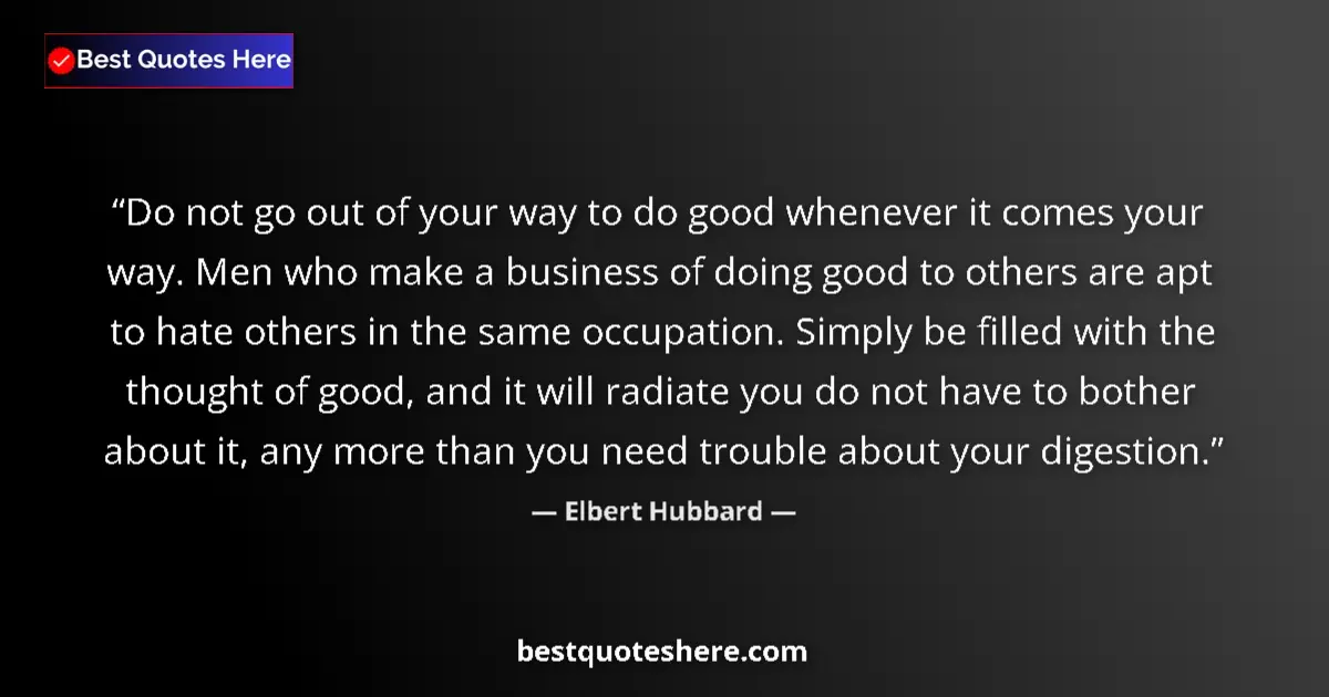 Quote by Elbert Hubbard: Do not go out of your way to do good whenever it comes your way. Men who make a business of doing go...