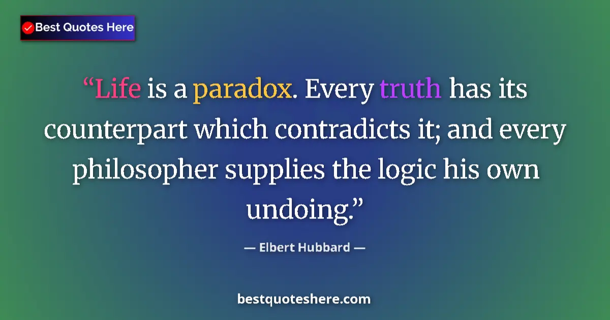Quote by Elbert Hubbard: Life is a paradox. Every truth has its counterpart which contradicts it; and every philosopher suppl...