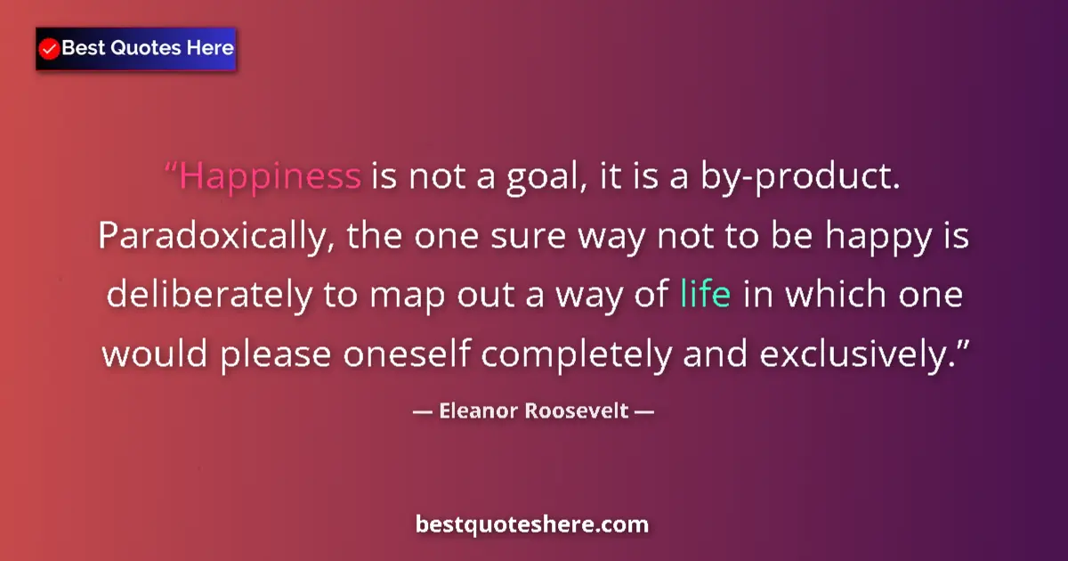 Quote by Eleanor Roosevelt: Happiness is not a goal, it is a by-product.  Paradoxically, the one sure way not to be happy is del...