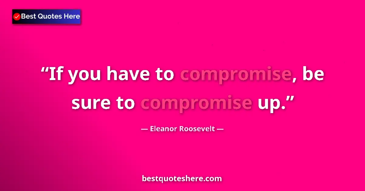 Quote by Eleanor Roosevelt: If you have to compromise, be sure to compromise up....