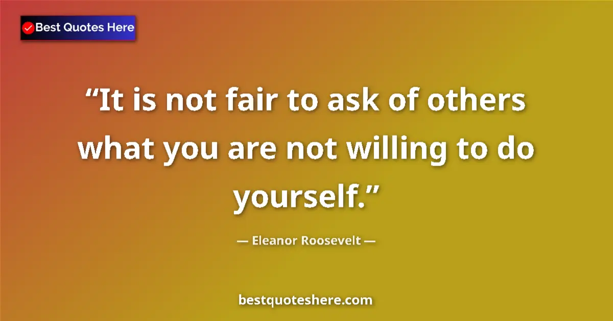 Quote by Eleanor Roosevelt: It is not fair to ask of others what you are not willing to do yourself....