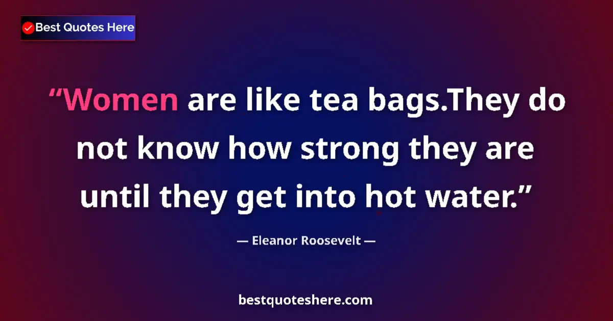 Quote by Eleanor Roosevelt: Women are like tea bags.They do not know how strong they are until they get into hot water....