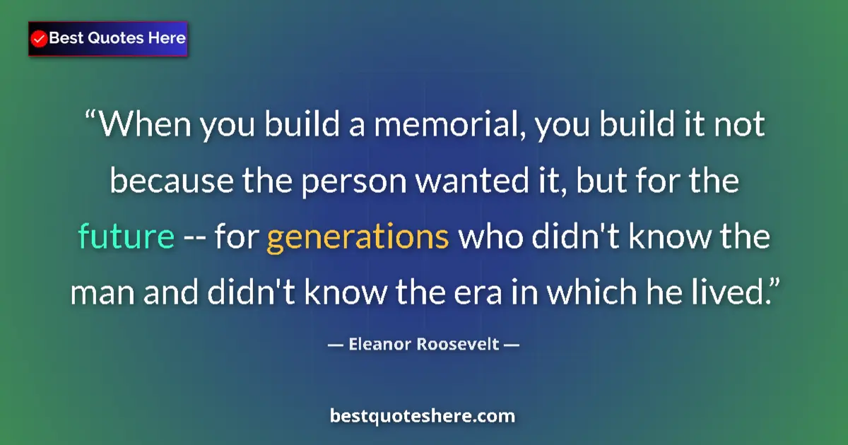 Quote by Eleanor Roosevelt: When you build a memorial, you build it not because the person wanted it, but for the future -- for ...