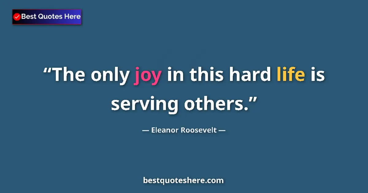 Quote by Eleanor Roosevelt: The only joy in this hard life is serving others....