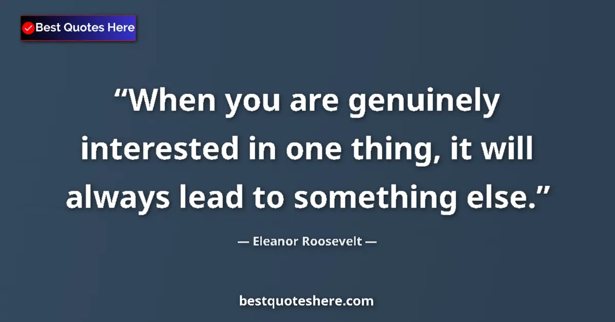 Quote by Eleanor Roosevelt: When you are genuinely interested in one thing, it will always lead to something else....