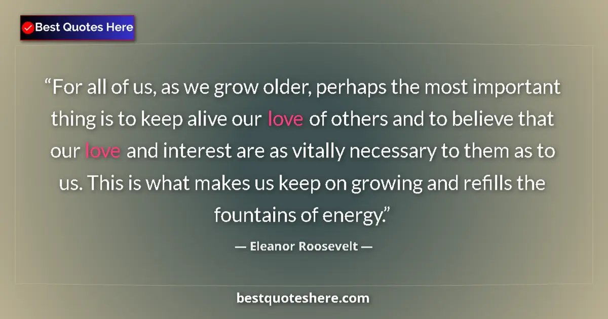 Quote by Eleanor Roosevelt: For all of us, as we grow older, perhaps the most important thing is to keep alive our love of other...