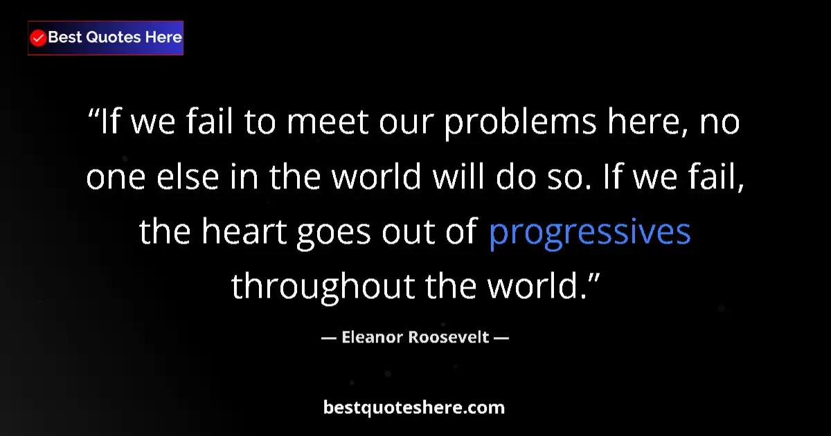 Quote by Eleanor Roosevelt: If we fail to meet our problems here, no one else in the world will do so. If we fail, the heart goe...