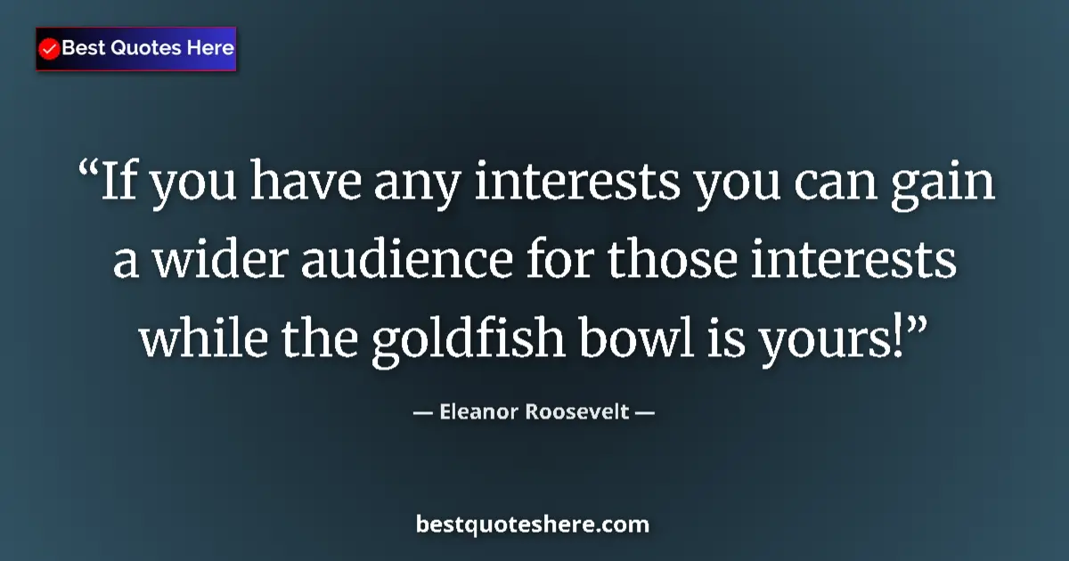 Image for the quote by Eleanor Roosevelt: If you have any interests you can gain a wider audience for those interests while the goldfish bowl ...