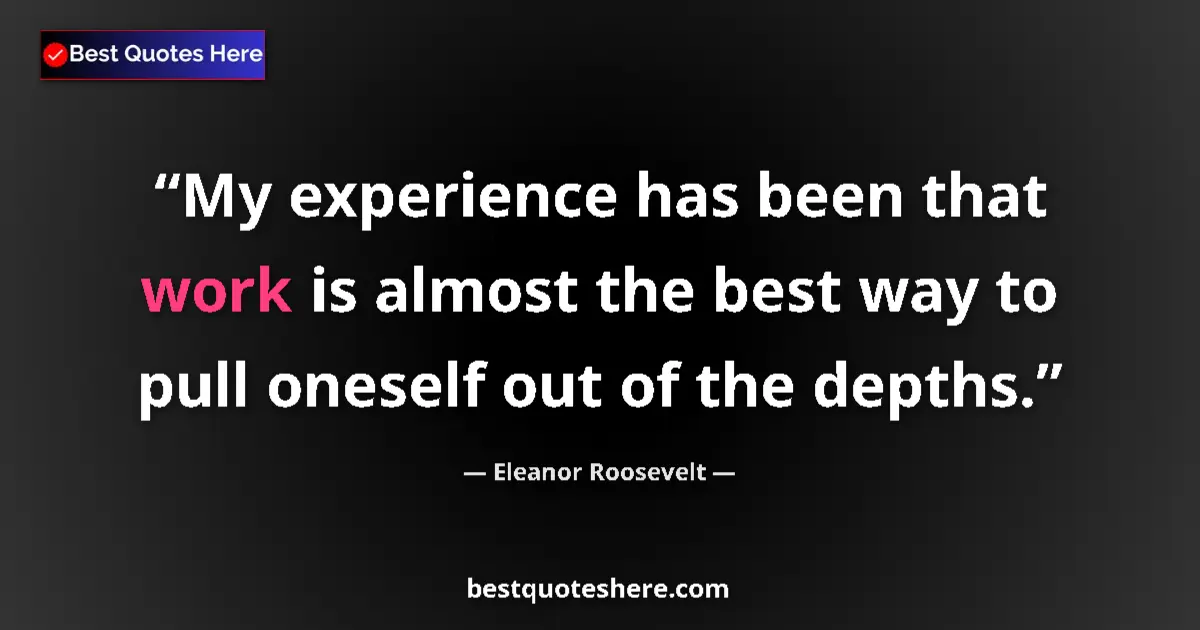 Quote by Eleanor Roosevelt: My experience has been that work is almost the best way to pull oneself out of the depths....