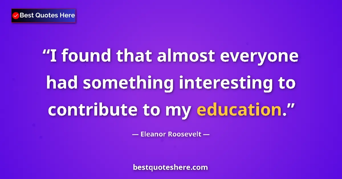 Quote by Eleanor Roosevelt: I found that almost everyone had something interesting to contribute to my education....