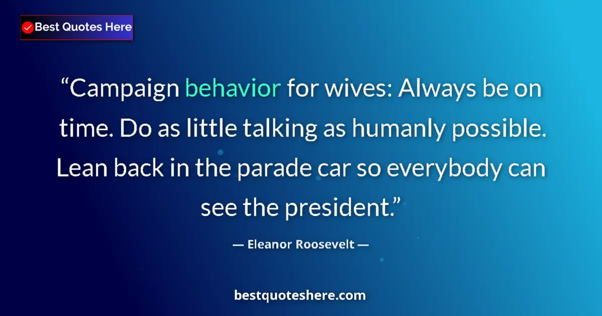 Quote by Eleanor Roosevelt: Campaign behavior for wives: Always be on time. Do as little talking as humanly possible. Lean back ...