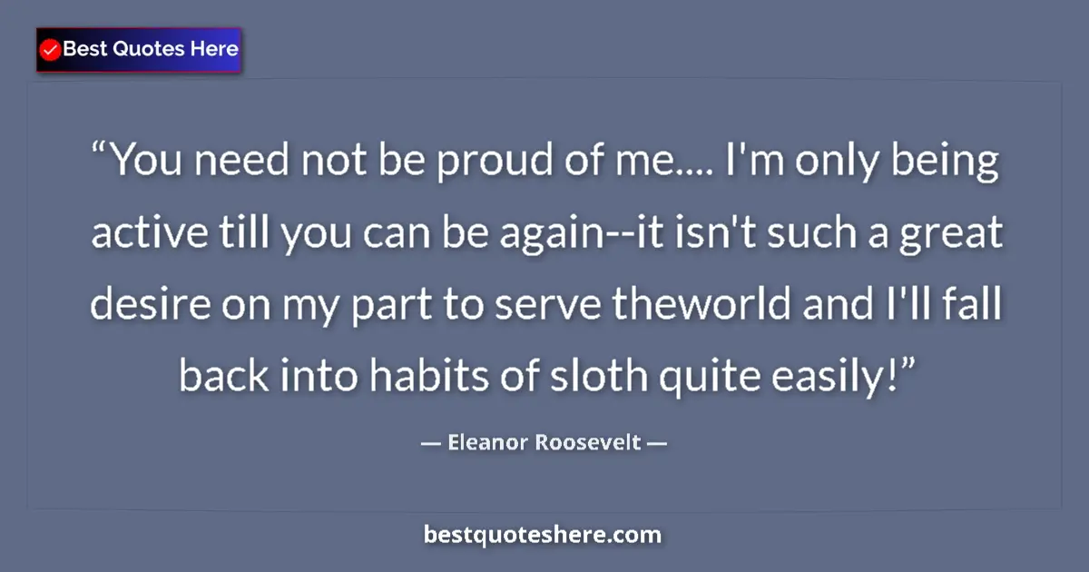 Quote by Eleanor Roosevelt: You need not be proud of me.... I'm only being active till you can be again--it isn't such a great d...