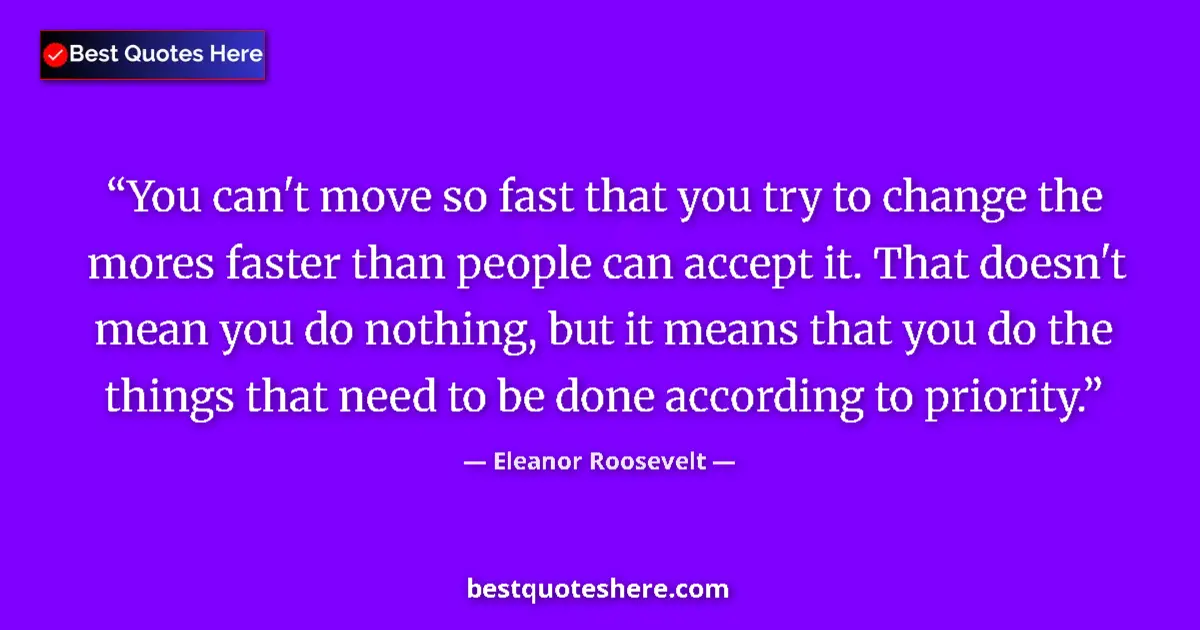 Quote by Eleanor Roosevelt: You can't move so fast that you try to change the mores faster than people can accept it. That doesn...